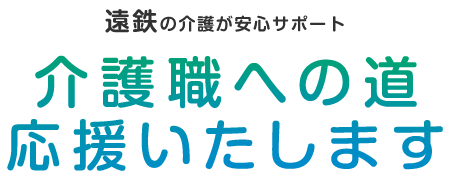 遠鉄の介護が安心サポート。介護職への道、応援いたします