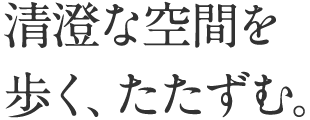 清澄な空間を歩く、たたずむ。